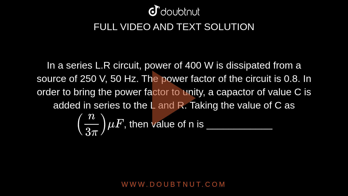 In a series L.R circuit, power of 400 W is dissipated from a source of 250 V, 50 Hz. The power factor of the circuit is 0.8. In order to bring the power factor to unity, a capactor of value C is added in series to the L and R. Taking the value of C as `(n/(3pi))muF`, then value of n is ____________