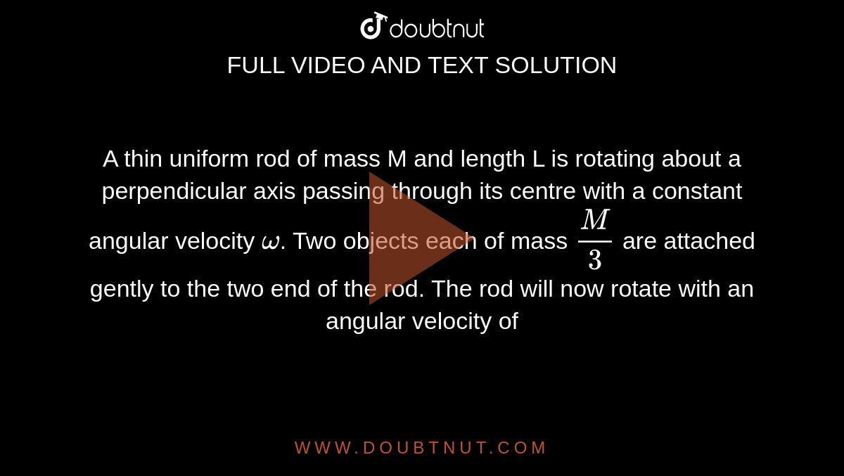 A thin uniform rod of mass M and length L is rotating about a perpendicular axis passing through its centre with a constant angular velocity `omega`. Two objects each of mass `(M)/(3)` are attached gently to the two end of the rod. The rod will now rotate with an angular velocity of 
