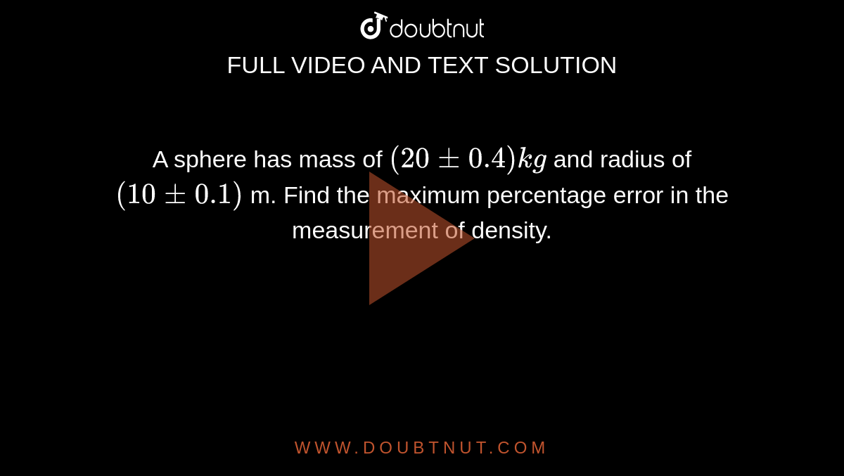 A sphere has mass of `(20+-0.4)kg` and radius of `(10+-0.1)` m. Find the maximum percentage error in the measurement of density. 