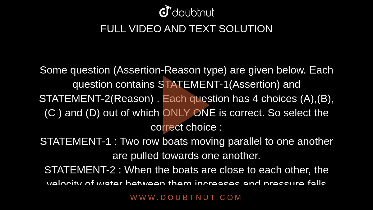 Some question (Assertion-Reason type) are given below. Each question contains STATEMENT-1(Assertion) and STATEMENT-2(Reason) . Each question has 4 choices (A),(B),(C ) and (D) out of which ONLY ONE is correct. So select the correct choice : <br> STATEMENT-1 : Two row boats moving parallel to one another are pulled towards one another. <br> STATEMENT-2 : When the boats are close to each other, the velocity of water between them increases and pressure falls according to Bernoull's theorem. 