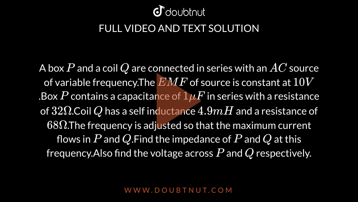 A box `P` and a coil `Q` are connected in series with an `AC` source of variable frequency.The `EMF` of source is constant at `10 V`.Box `P` contains a capacitance of `1 muF` in series with a resistance of `32 Omega`.Coil `Q` has a self inductance `4.9 mH` and a resistance of `68 Omega`.The frequency is adjusted so that the maximum current flows in `P` and `Q`.Find the impedance of `P` and `Q` at this frequency.Also find the voltage across `P` and `Q` respectively.