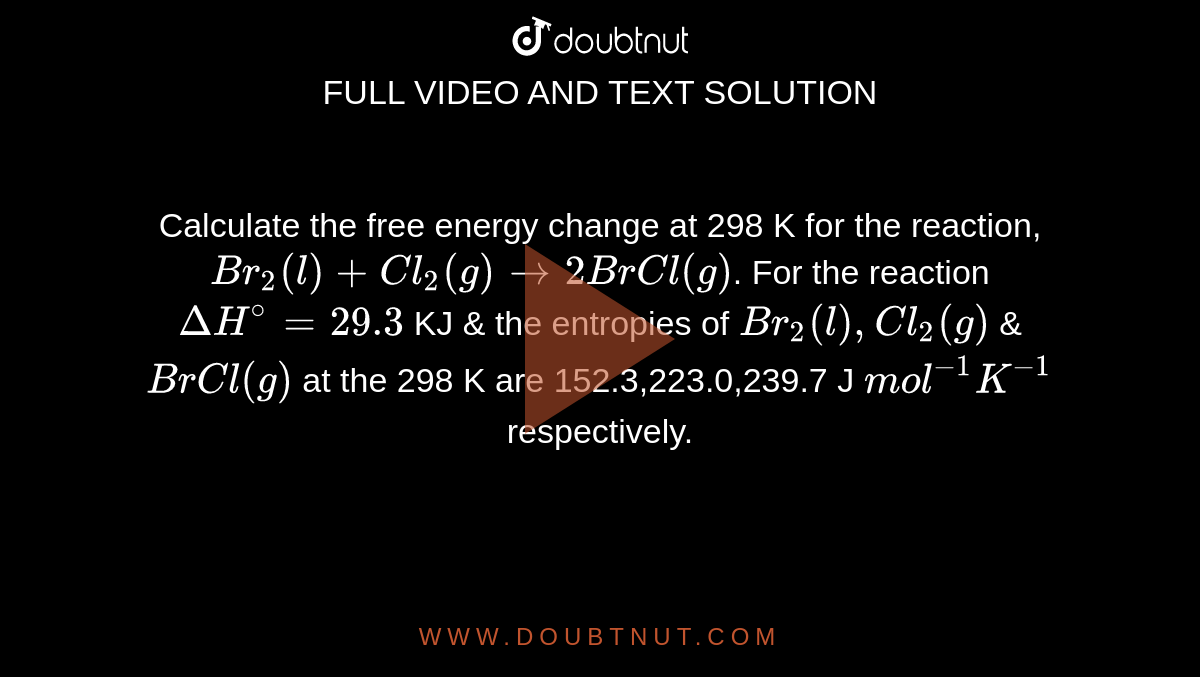 Calculate the free energy change at 298 K for the reaction, <br> `Br_(2)(l)+ Cl_(2)(g) rarr 2BrCl(g)`. For the reaction `DeltaH^(@)=29.3` KJ & the entropies of `Br_(2)(l),Cl_(2)(g)` & `BrCl(g)` at the 298 K are 152.3,223.0,239.7 J `"mol^(-1)K^(-1)` respectively.