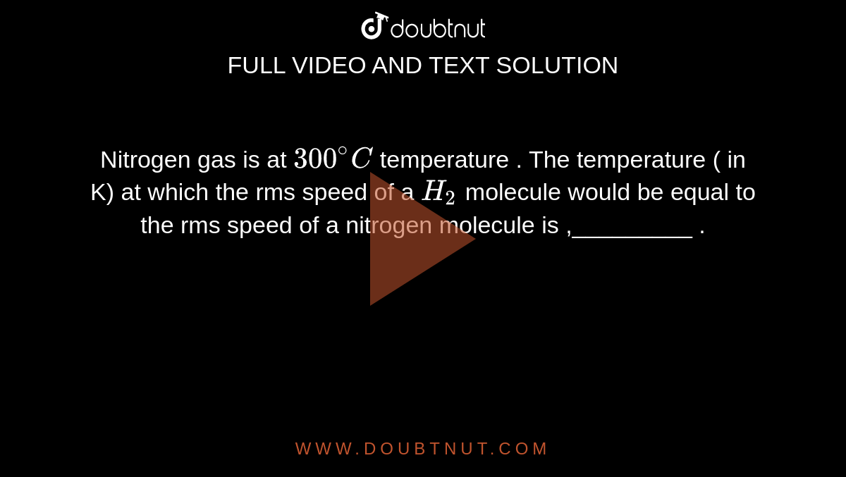 Nitrogen gas is at  `300^(@) C`  temperature  . The  temperature  ( in K) at which the  rms speed  of  a `H_(2)`  molecule would be  equal  to the  rms speed  of a nitrogen  molecule is ,_________ .