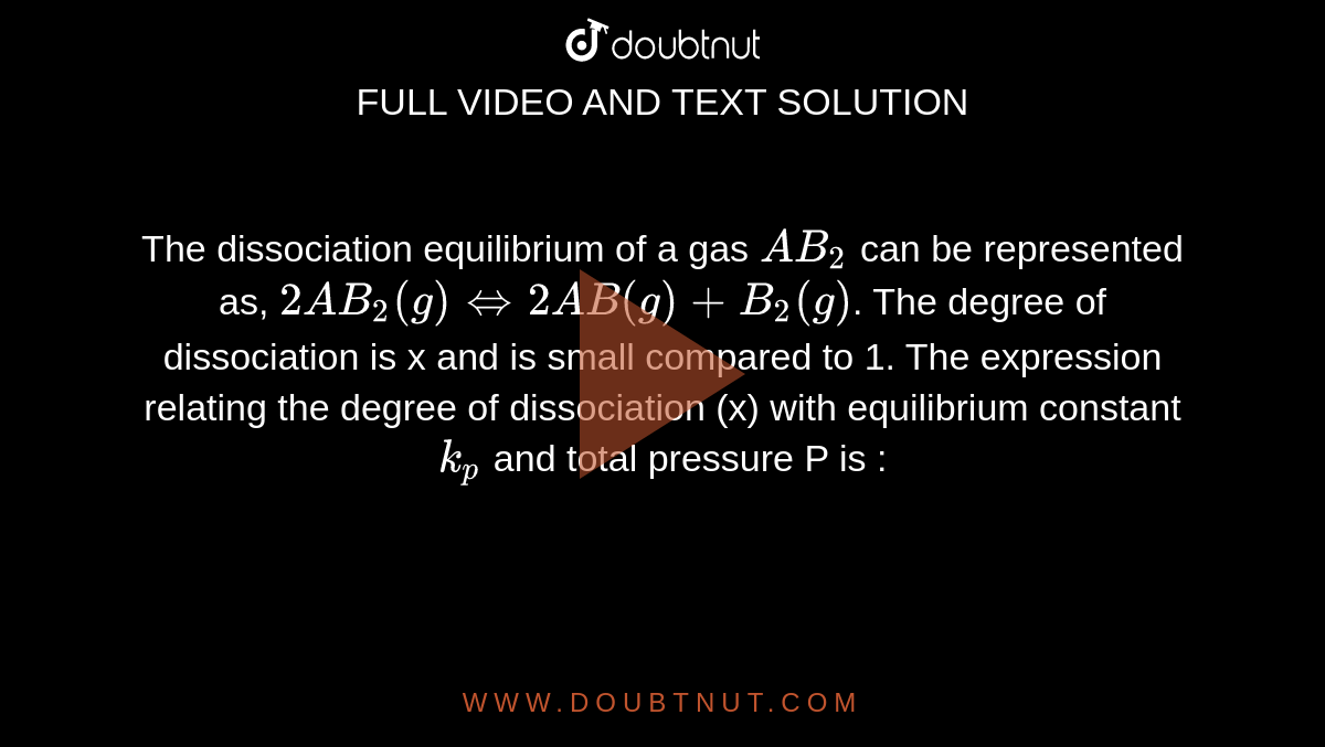 The dissociation equilibrium of a gas `AB_(2)` can be represented as, `2AB_(2)(g)iff2AB(g)+B_(2)(g)`. The degree of dissociation is x and is small compared to 1. The expression relating the degree of dissociation (x) with equilibrium constant `k_(p)` and total pressure P is : 