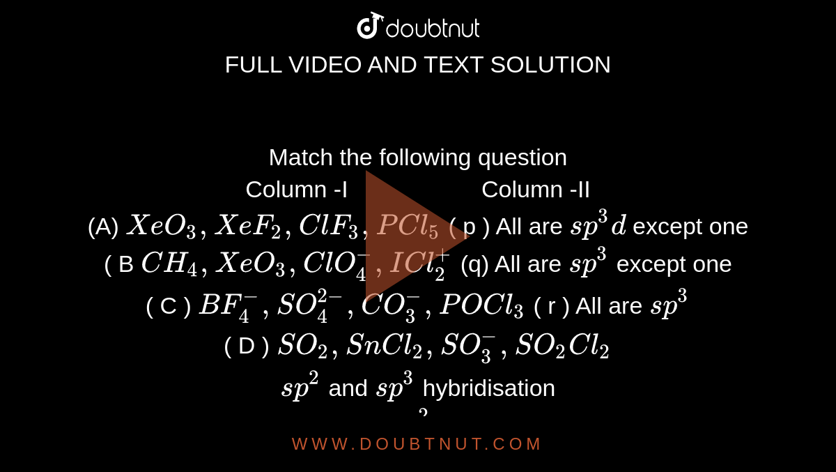 Match the following question <br> Column -I`"              "`     Column -II <br>  (A) `XeO_(3), XeF_(2), ClF_(3), PCl_(5)`  ( p ) All are `sp^(3) d` except one <br> ( B `CH_(4) , XeO_(3) , ClO_(4)^(-) , ICl_(2)^(+)`   (q) All are `sp^(3)` except one <br> ( C ) ` BF_(4)^(-) , SO_(4)^(2-) , CO_(3)^(-) , POCl_(3)`   ( r )  All are `sp^(3)` <br> ( D ) `SO_(2) , SnCl_(2) ,SO_(3)^(-) , SO_(2) Cl_(2)` <br>  `sp^(2)` and `sp^(3)` hybridisation <br>  ( t) All are `sp^(2)` except one 