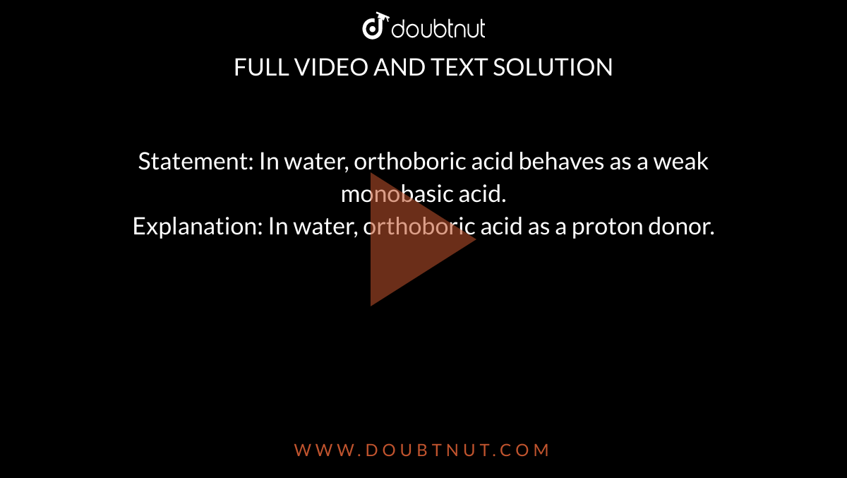 Statement: In water, orthoboric acid behaves as a weak monobasic acid. <br> Explanation: In water, orthoboric acid as a  proton donor. 