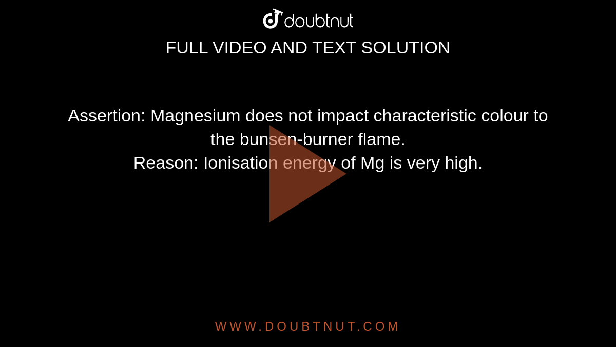 Assertion: Magnesium does not impact characteristic colour to the bunsen-burner flame. <br>  Reason: Ionisation energy of Mg is very high. 