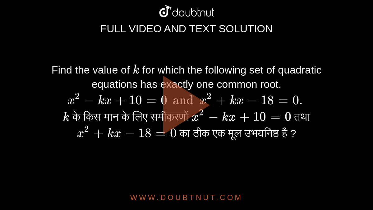 Find the value of `k` for which the following set of quadratic equations has exactly one common root, `x^(2)-kx+10=0andx^(2)+kx-18=0.`

<br>

`k` के किस मान के लिए समीकरणों  `x^(2)-kx+10=0` तथा ` x^(2)+kx-18=0` का ठीक एक मूल उभयनिष्ठ है ? 