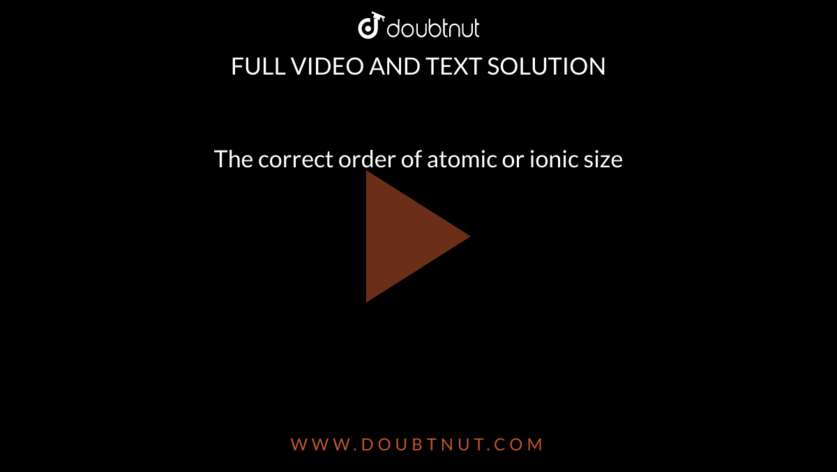 The correct order of atomic or ionic size