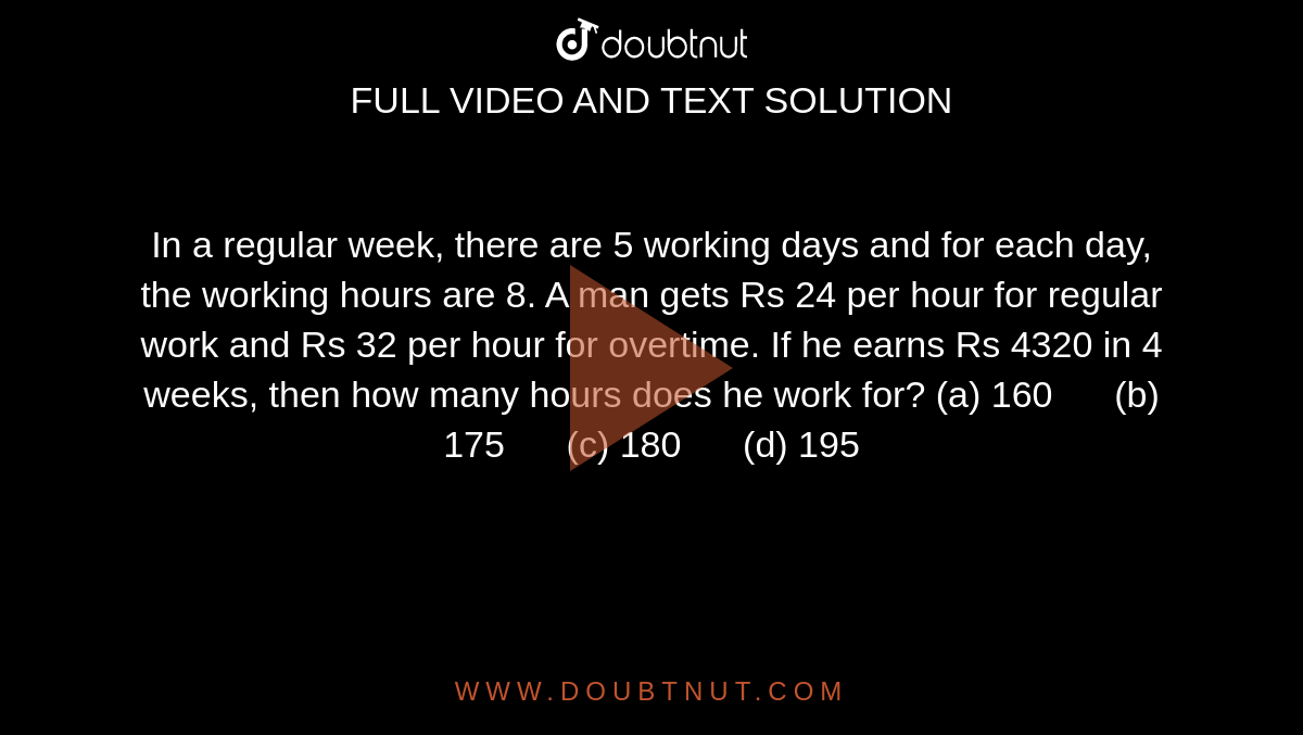 In a
  regular week, there are 5 working days and for each day, the working hours
  are 8. A man gets Rs 24 per hour for regular work and Rs 32 per hour for
  overtime. If he earns Rs 4320 in 4 weeks, then how many hours does he work
  for?
(a)
  160      (b) 175      (c) 180      (d) 195