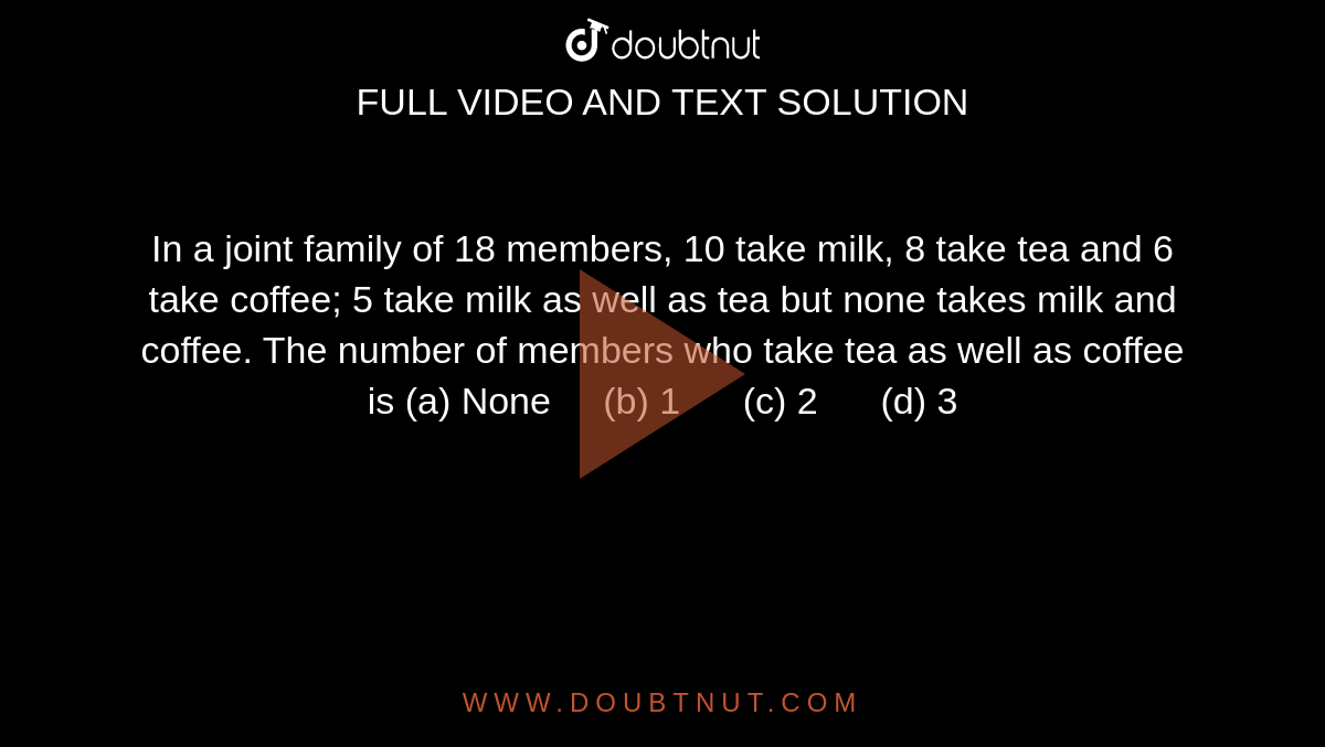 In a joint
  family of 18 members, 10 take milk, 8 take tea and 6 take coffee; 5 take milk
  as well as tea but none takes milk and coffee. The number of members who take
  tea as well as coffee is
(a)
  None     (b) 1      (c) 2      (d) 3