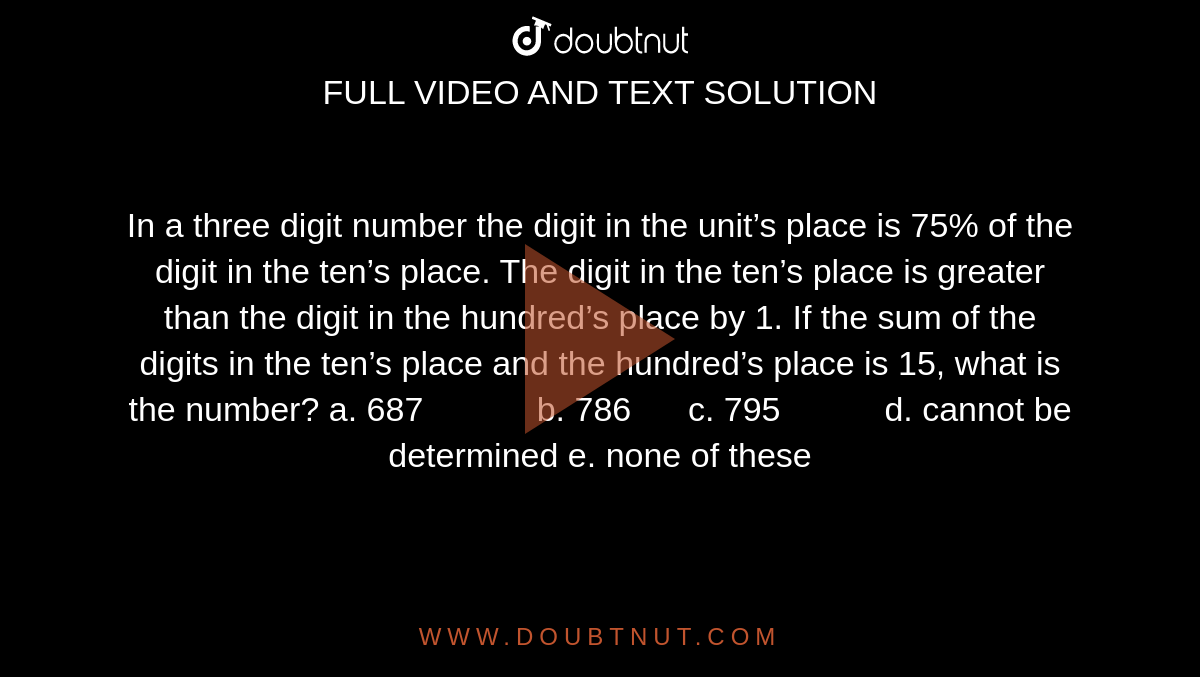 In
  a three digit number the digit in the unit’s place is 75% of the digit in the
  ten’s place. The digit in the ten’s place is greater than the digit in the
  hundred’s place by 1. If the sum of the digits in the ten’s place and the
  hundred’s place is 15, what is the number?
a. 687           
  b. 786      c. 795           d. cannot be determined
e. none of these