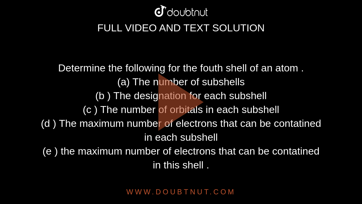 Determine  the following  for the  fouth shell  of an  atom . <br> (a)  The  number  of subshells  <br> (b )  The  designation  for  each subshell  <br> (c )  The number  of orbitals  in  each  subshell  <br> (d )  The maximum   number  of electrons that  can be  contatined in each subshell <br>  (e )  the maximum  number  of  electrons that can  be  contatined  in this  shell .