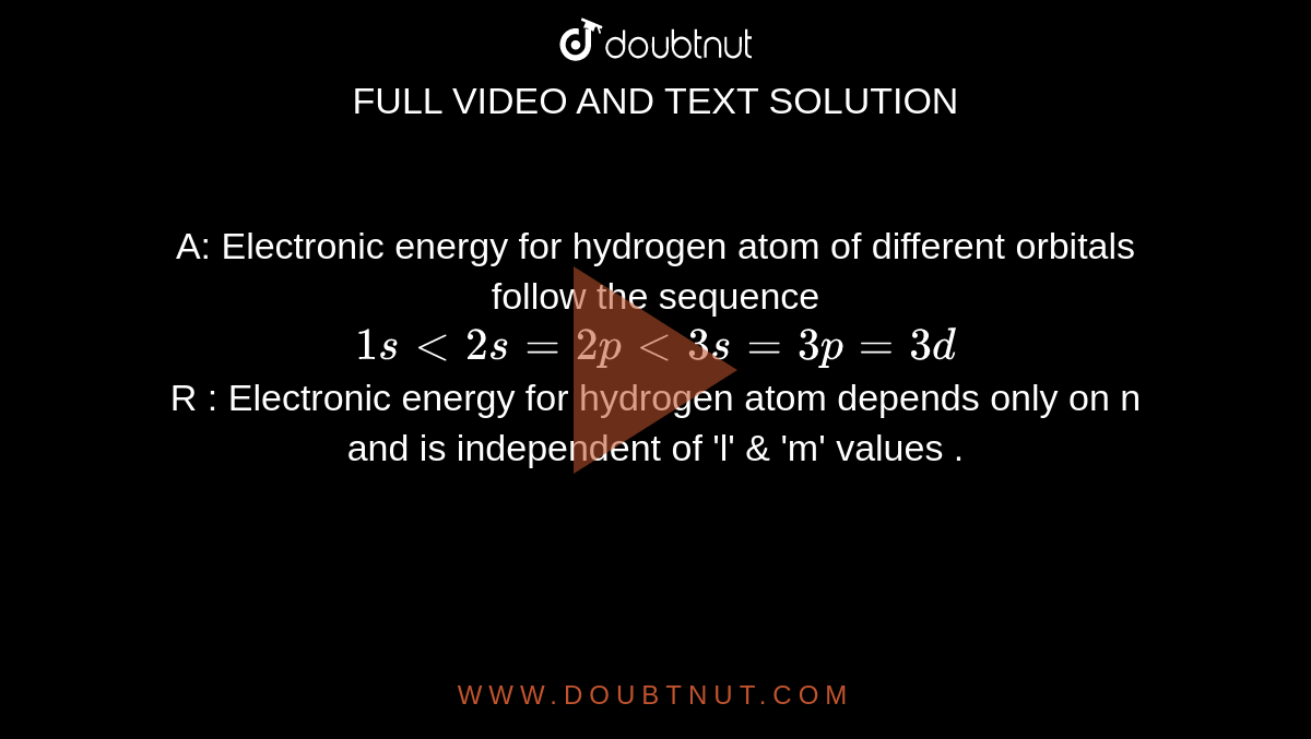 A:  Electronic  energy  for  hydrogen  atom of  different  orbitals follow  the sequence   <br> ` 1s lt  2s  = 2p lt  3s  = 3p = 3d` <br> R :  Electronic  energy  for hydrogen  atom  depends only  on n  and is independent  of 'l'  & 'm'  values  .