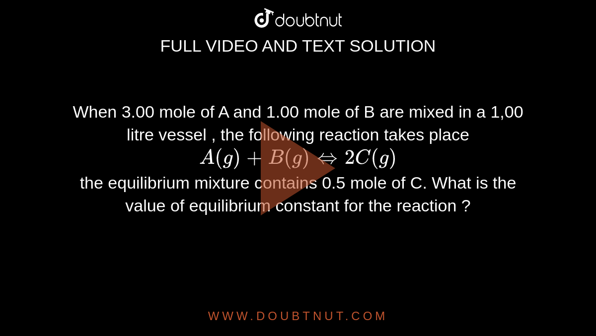 When 3.00 mole of A and 1.00 mole of B are mixed in  a 1,00 litre vessel , the following reaction takes place <br> `A(g) +B(g) hArr 2C(g)` <br> the equilibrium mixture contains 0.5 mole of C. What is the value of equilibrium constant for the reaction ? 