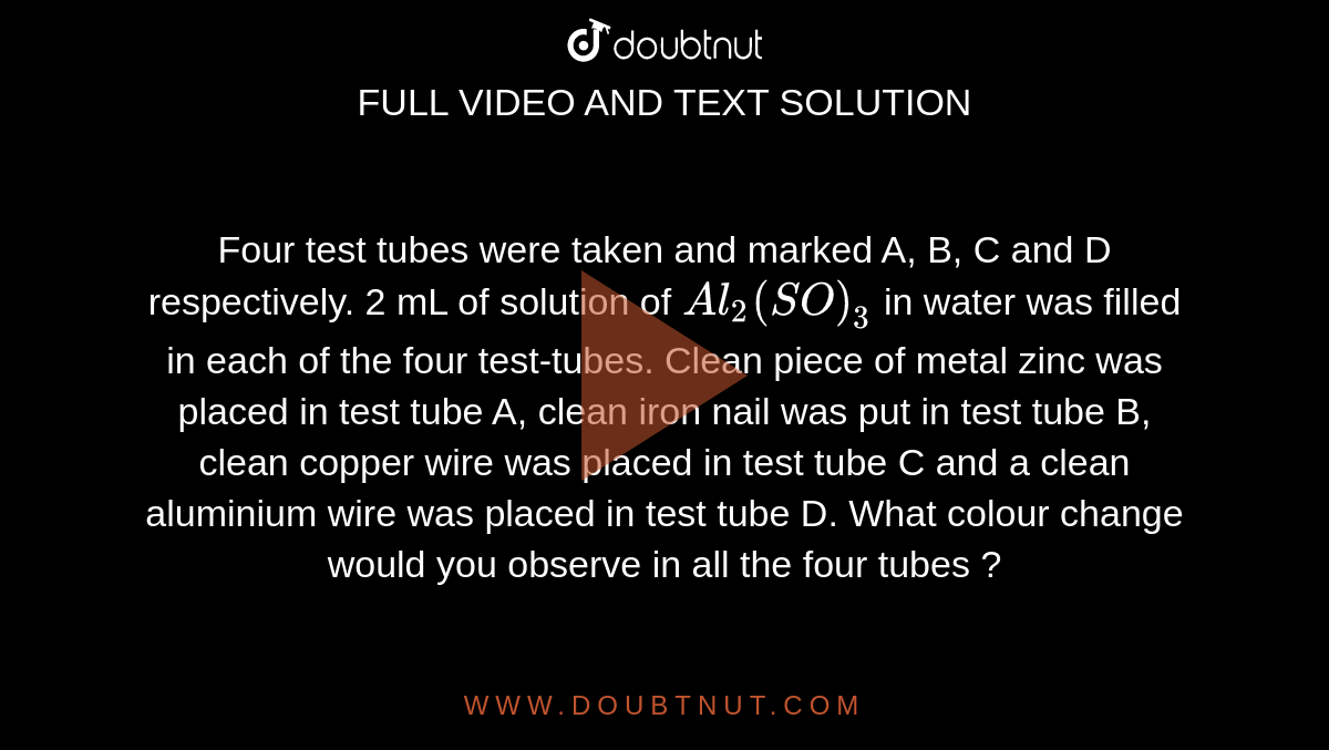 Four test tubes were taken and marked A, B, C and D respectively. 2 mL of solution of `Al_(2)(SO)_(3)` in water was filled in each of the four test-tubes. Clean piece of metal zinc was placed in test tube A, clean iron nail was put in test tube B, clean copper wire was placed in test tube C and a clean aluminium wire was placed in test tube D. What colour change would you observe in all the four tubes ? 