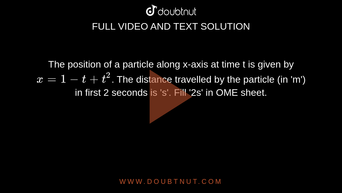 The position of a particle along x-axis at time t is given by `x=1-t+t^(2)`. The distance travelled by the particle (in 'm') in first 2 seconds is 's'. Fill '2s' in OME sheet. 