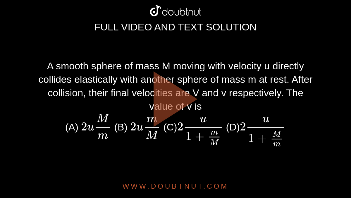 A smooth sphere of mass M moving with
velocity u directly collides elastically with
another sphere of mass m at rest. After
collision, their final velocities are V and v
respectively. The value of v is
<br> (A)
`2uM/m`
(B)
`2um/M`
(C)`2u/(1+m/M)`
(D)`2u/(1+M/m)`
