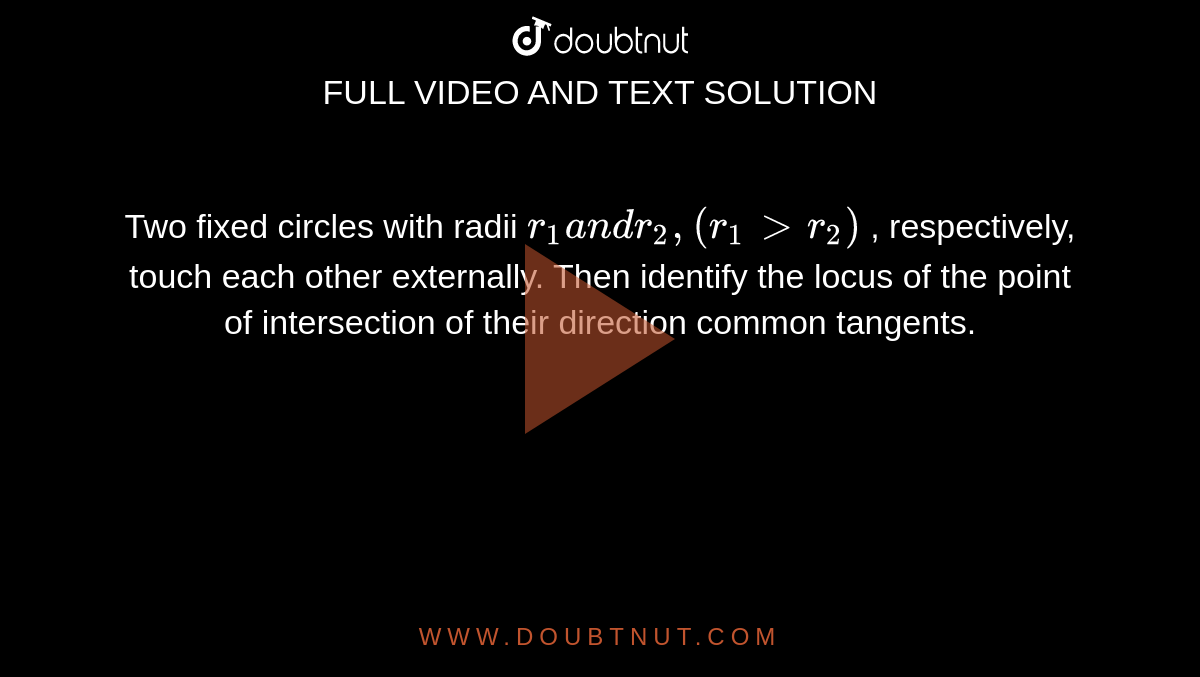 Two fixed circles with radii `r_1a n dr_2,(r_1> r_2)`
, respectively, touch each other externally. Then identify the locus of
  the point of intersection of their direction common tangents.