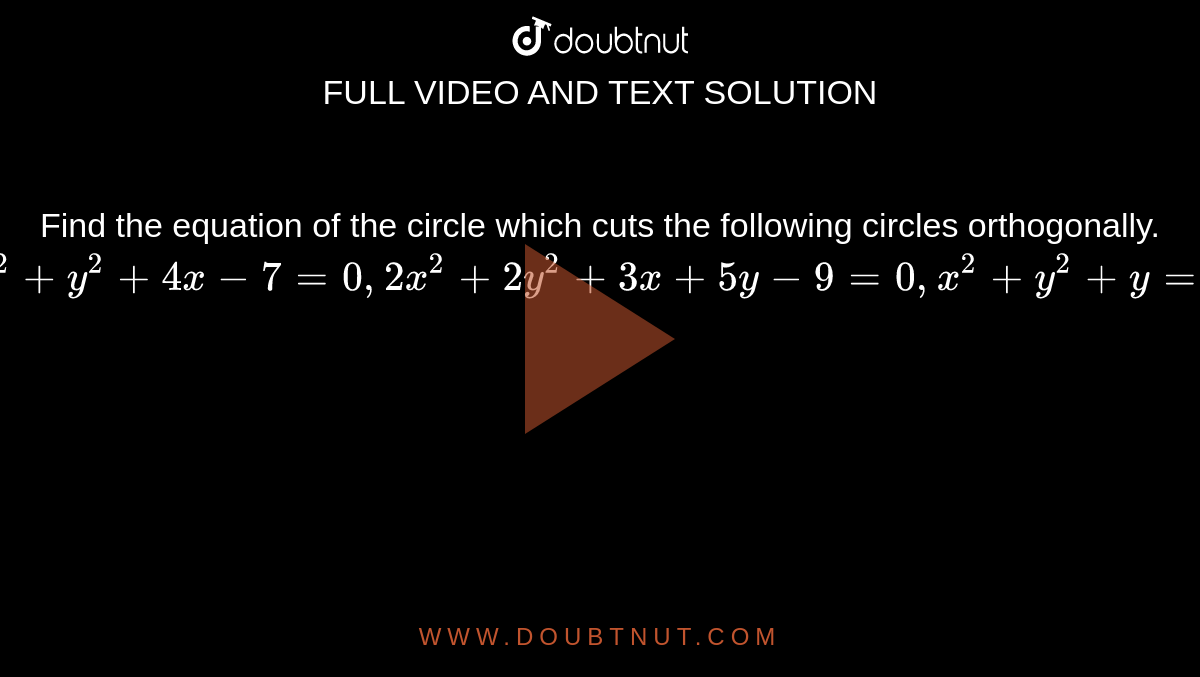 Find the equation of the circle which cuts the following circles orthogonally. <br> `x^(2)+y^(2)+4x-7=0,2x^(2)+2y^(2)+3x+5y-9=0,x^(2)+y^(2)+y=0`