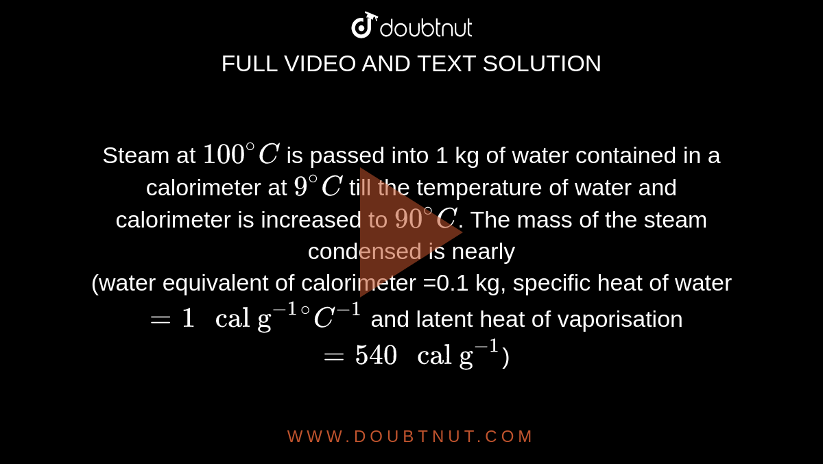 Steam at `100^(@)C` is passed into 1 kg of water contained in a calorimeter at `9^(@)C` till the temperature of water and calorimeter is increased to `90^(@)C`. The mass of the steam condensed is nearly <br> (water equivalent of calorimeter =0.1 kg, specific heat of water `=1" cal g"^(-1)""^(@)C^(-1)` and latent heat of vaporisation `=540" cal g"^(-1)`)