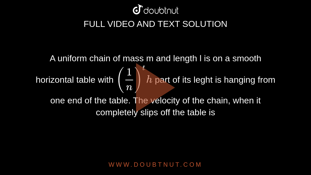A uniform chain of mass m and length l is on a smooth horizontal table with `(1/n)^th` part of its leght is hanging from one end of the table. The velocity of the chain, when it completely slips off the table is 
