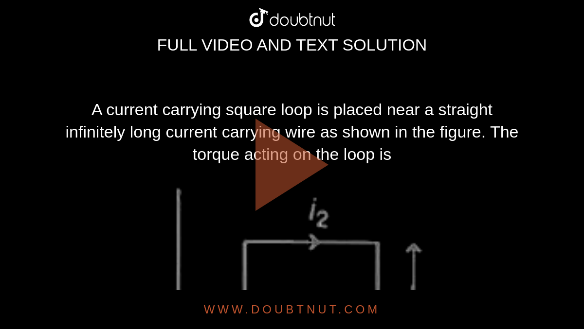 A current carrying square loop is placed near a straight infinitely long current carrying wire as shown in the figure. The torque acting on the loop is <br> <img src="https://d10lpgp6xz60nq.cloudfront.net/physics_images/ARH_19Y_SP_23_04_18_01_E02_031_Q01.png" width="80%">