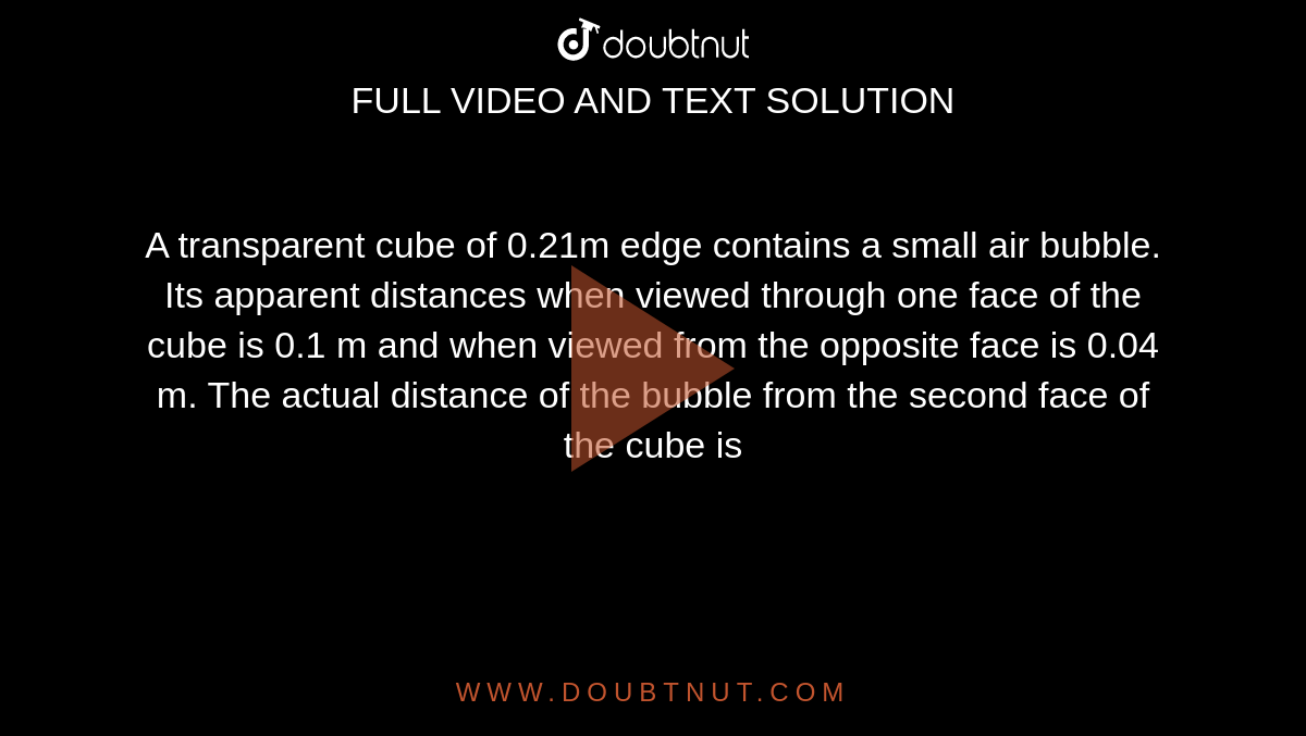 A transparent cube of 0.21m edge contains a small air bubble. Its apparent distances when viewed through one face of the cube is 0.1 m and when viewed from the opposite face is 0.04 m. The actual distance of the bubble from the second face of the cube is 
