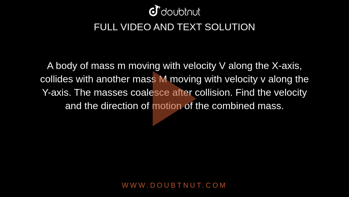 A body of mass m moving with velocity V along the X-axis, collides with another mass M moving with velocity v along the Y-axis. The masses coalesce after collision. Find the velocity and the direction of motion of the combined mass.