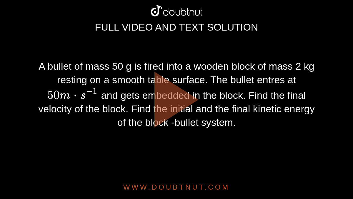 A bullet of mass 50 g is fired into a wooden block of mass 2 kg resting on a smooth table surface. The bullet entres at `50 m*s^(-1)` and gets embedded in the block. Find the final velocity of the block. Find the initial and the final kinetic energy of the block -bullet system.
