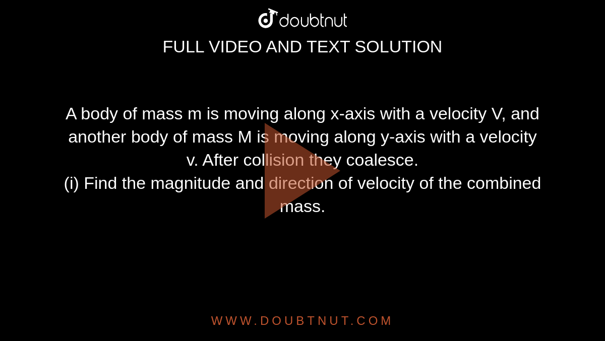 A body of mass m is moving along x-axis with a velocity V, and another body of mass M is moving along y-axis with a velocity v. After collision they coalesce. <br> (i) Find the magnitude and direction of velocity  of the combined mass. 