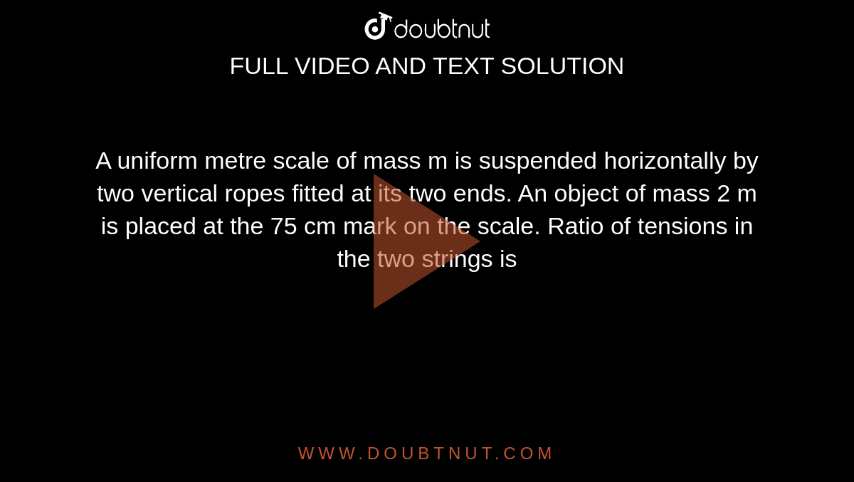 A uniform metre scale of mass m is suspended horizontally by two vertical ropes fitted at its two ends. An object of mass 2 m is placed at the 75 cm mark on the scale. Ratio of tensions in the two strings is 
