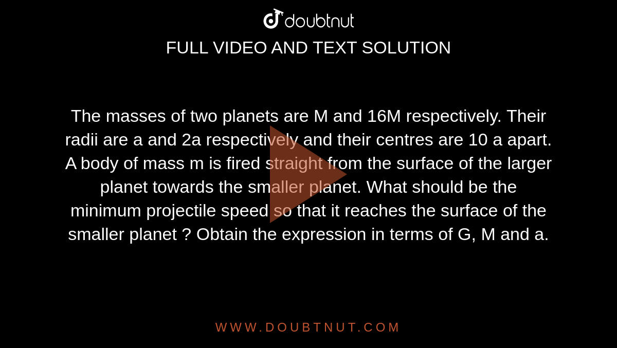 The masses of two planets are M and 16M respectively. Their radii are a and 2a respectively and their centres are 10 a apart. A body of mass m is fired straight from the surface of the larger planet towards the smaller planet. What should be the minimum projectile speed so that it reaches the surface of the smaller planet ? Obtain the expression in terms of G, M and a.