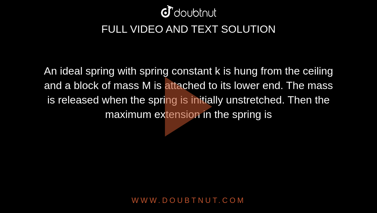 An ideal spring with spring constant k is hung from the ceiling and a block of mass M is attached to its lower end. The mass is released when the spring is initially unstretched. Then the maximum extension in the spring is 