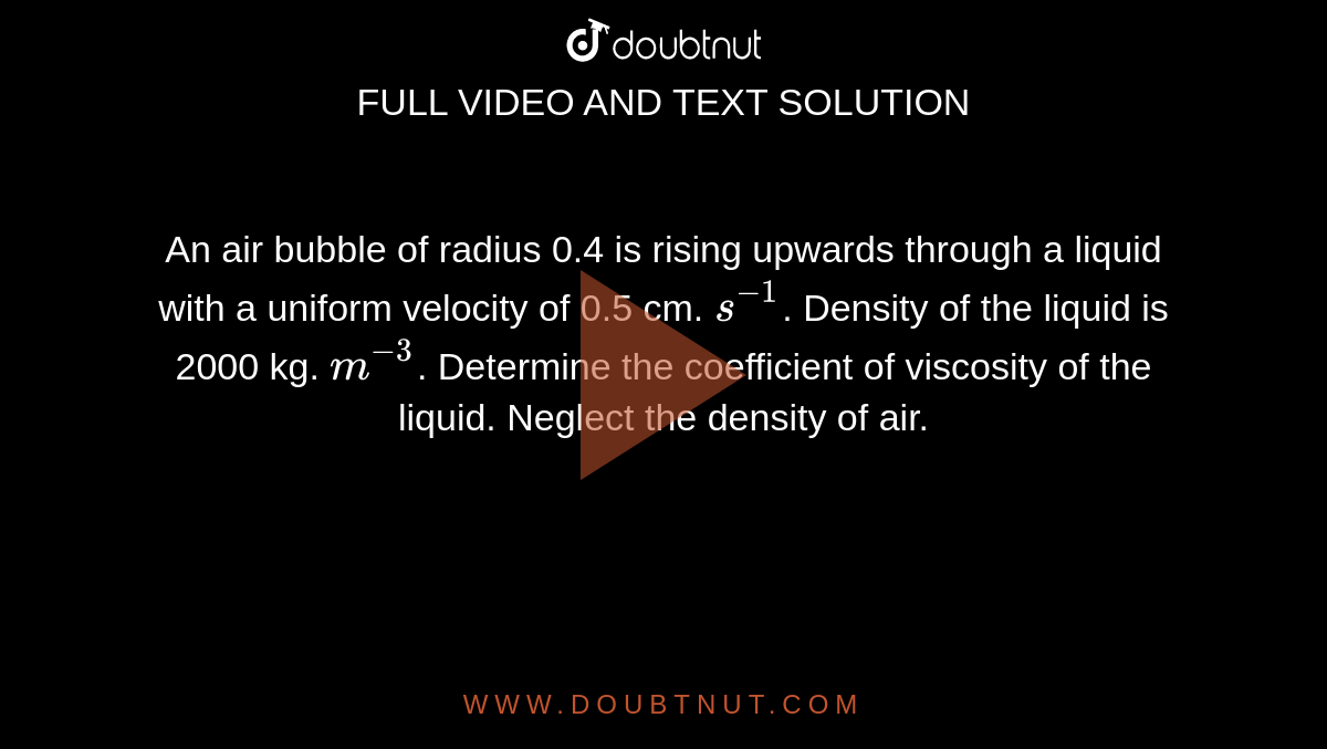 An air bubble of radius 0.4 is rising upwards through a liquid with a uniform velocity of 0.5 cm. `s^-1`. Density of the liquid is 2000 kg. `m^-3`. Determine the coefficient of viscosity of the liquid. Neglect the density of air.