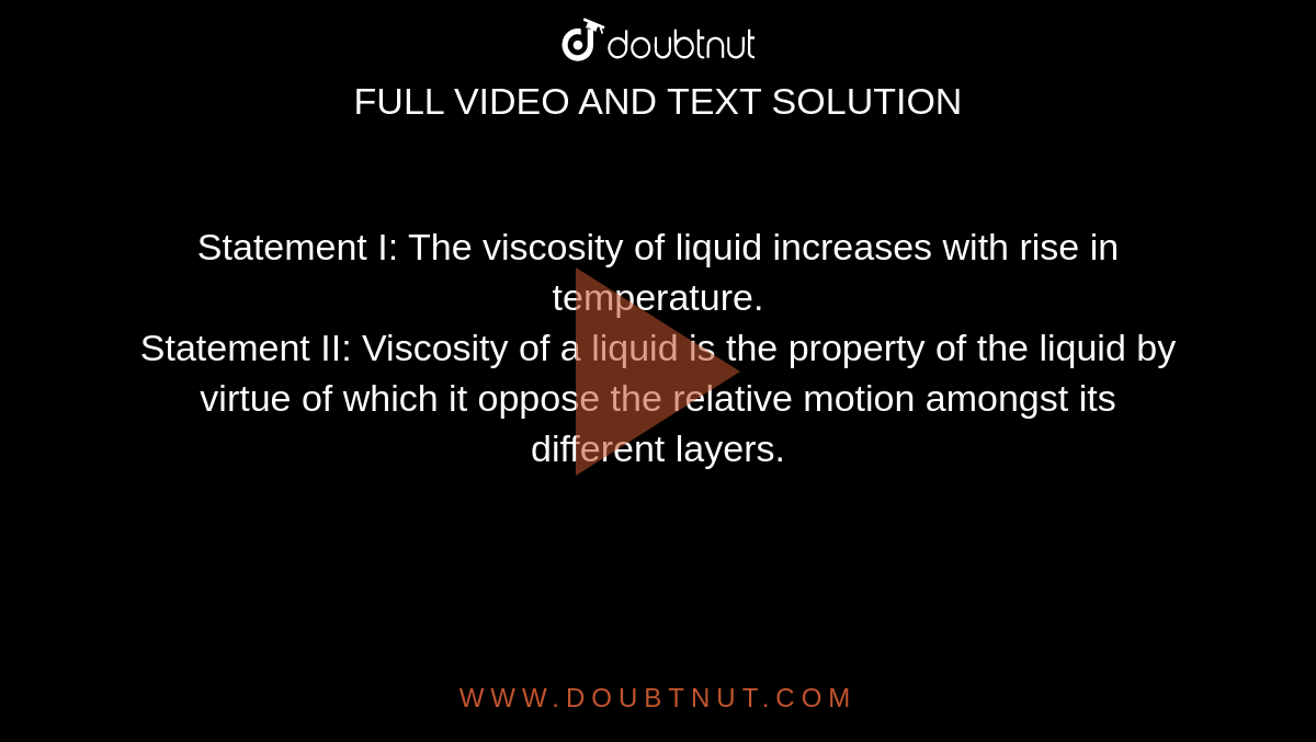 Statement I: The viscosity of liquid increases with rise in temperature. <br> Statement II: Viscosity of  a  liquid is the property of the liquid by virtue of which it oppose the relative motion amongst its different layers.