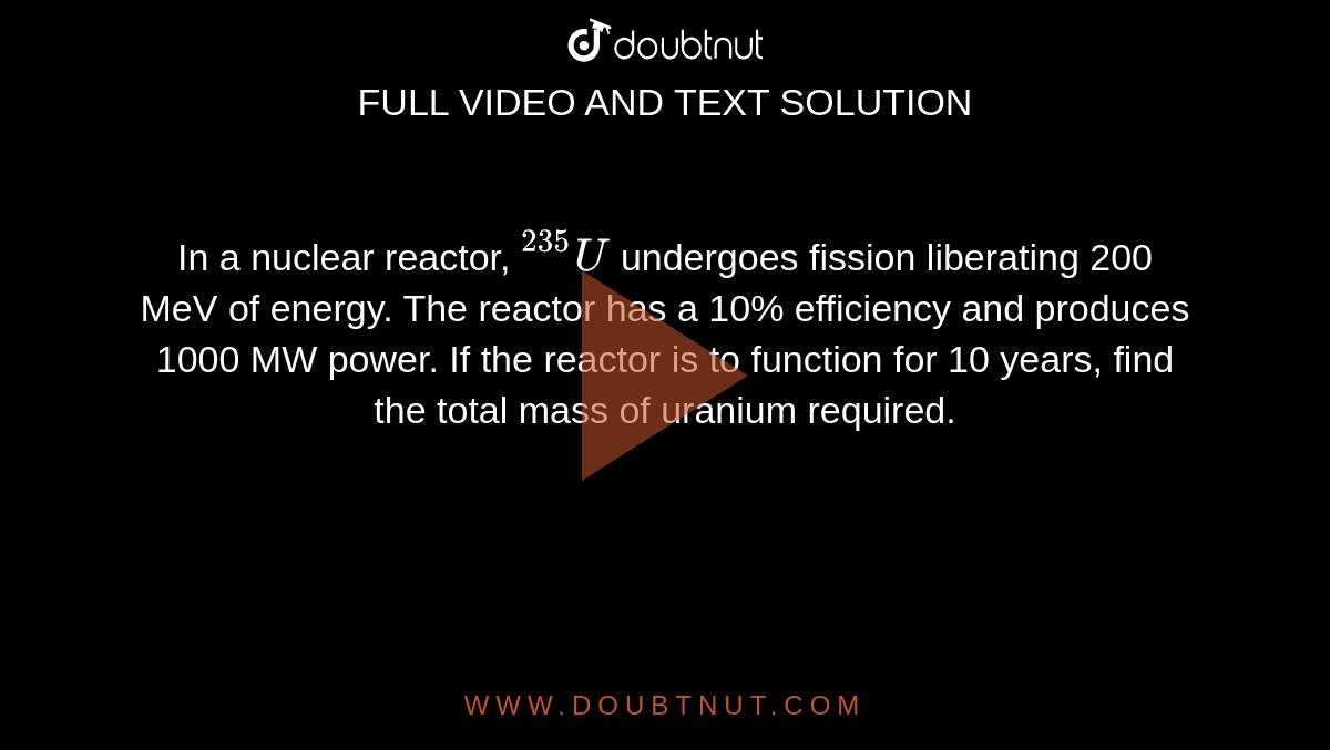 In a nuclear reactor, `""^(235)U` undergoes fission liberating 200 MeV of energy. The reactor has a 10% efficiency and produces 1000 MW power. If the reactor is to function for 10 years, find the total mass of uranium required. 
