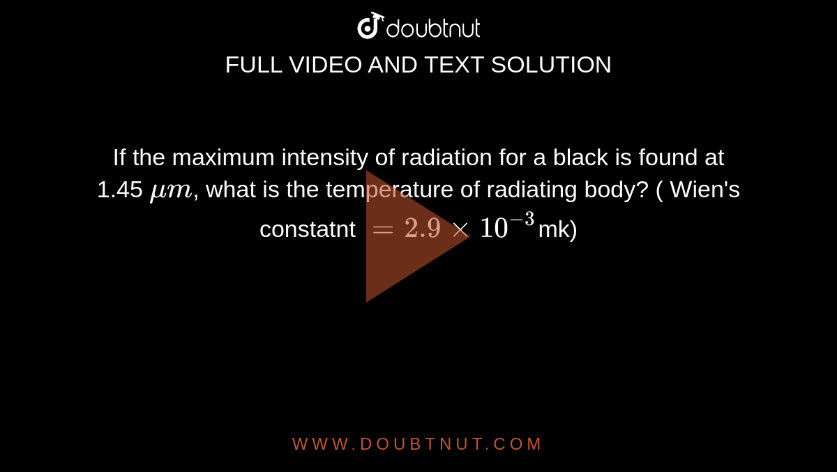 If the maximum intensity of radiation for a black is found at 1.45 `mum`, what is the temperature of radiating body? ( Wien's constatnt `=2.9xx10^(-3)`mk)