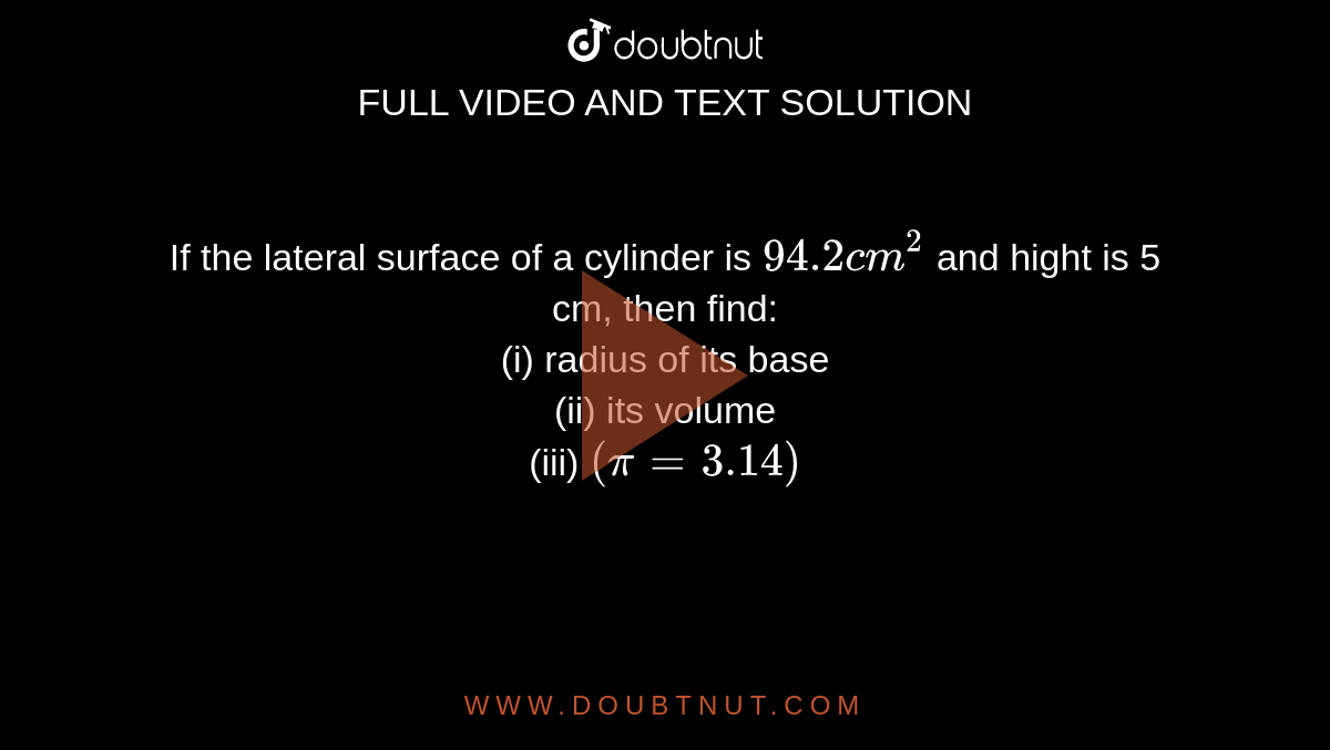 If the lateral surface of a cylinder is `94.2 cm^(2)` and hight is 5 cm, then find: <br> (i) radius of its base <br> (ii) its volume <br> (iii) `(pi = 3.14)` 
