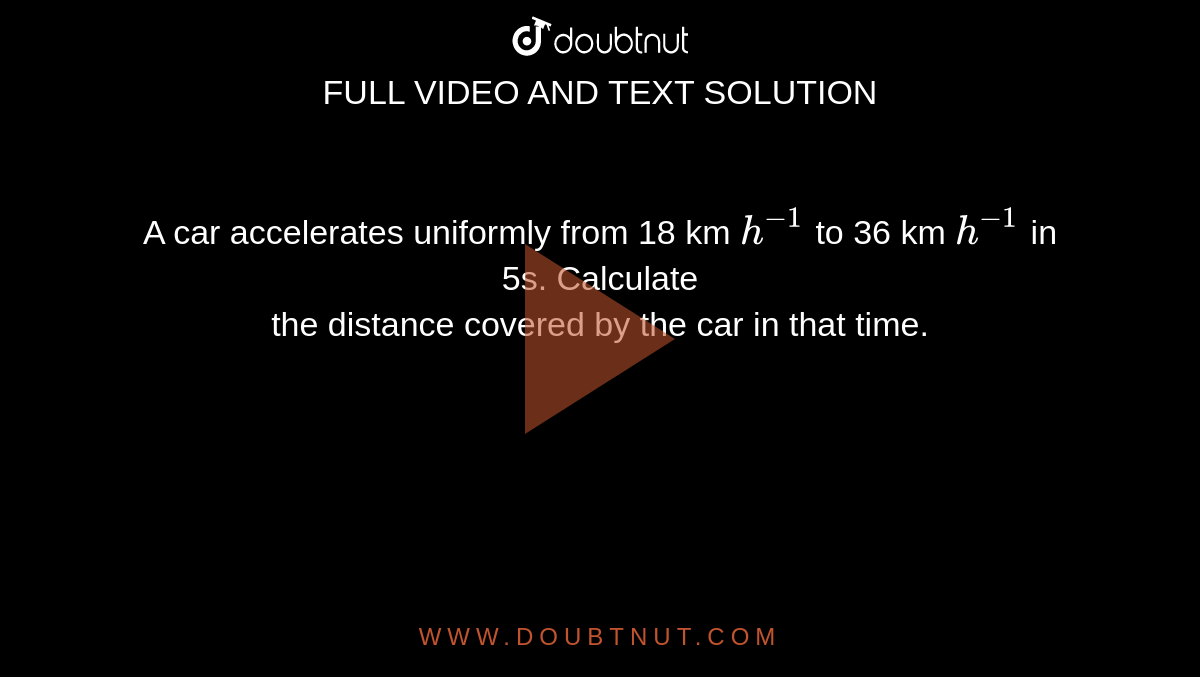 A car accelerates uniformly from 18 km `h^(-1)` to 36 km `h^(-1)` in 5s. Calculate <br> the distance covered by the car in that time.