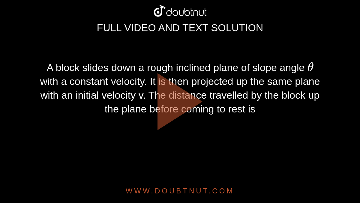 A block slides down a rough inclined plane of slope angle `theta` with a constant velocity. It is then projected up the same plane with an initial velocity v. The distance travelled by the block up the plane before coming to rest is