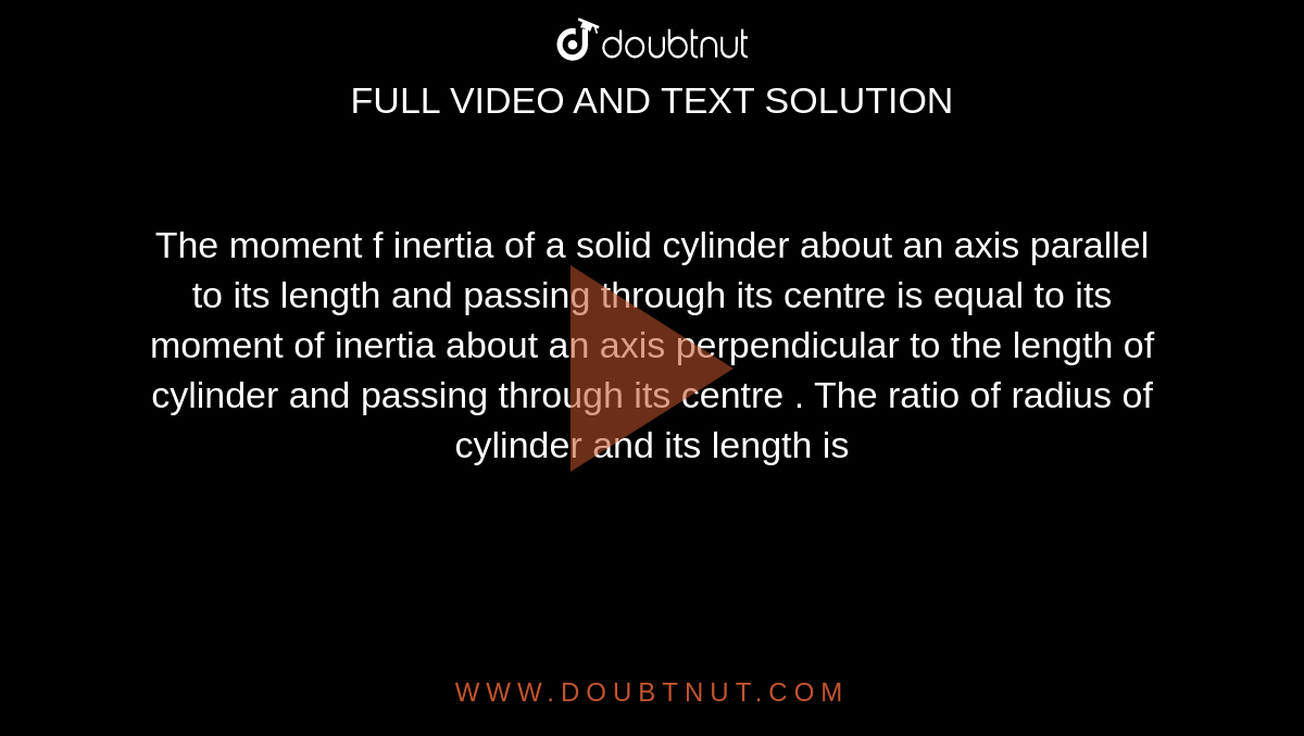 The moment  f inertia  of a solid  cylinder about an axis parallel  to its  length  and passing  through  its centre  is equal  to its  moment of  inertia  about an axis  perpendicular to the  length of cylinder and passing  through  its  centre .  The ratio of radius of cylinder  and its  length is 