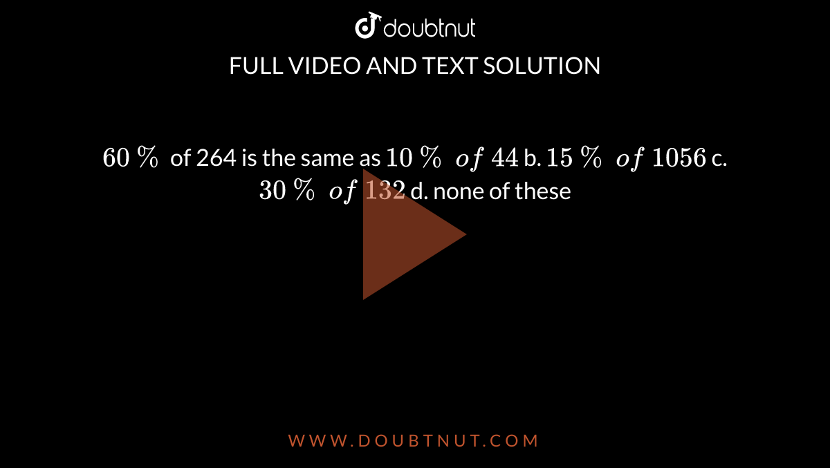 `60 %`
of 264 is the same as
`10 %\ of\ 44`
b. `15 %\ of\ 1056`

c. `30 %\ of\ 132`
d. none of these