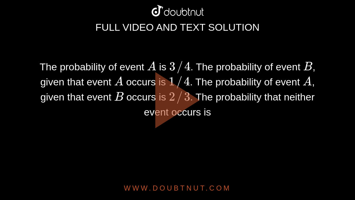 The probability of event `A` is `3//4`. The probability of event `B`, given that event `A` occurs is `1//4`. The probability of event `A`, given that event `B` occurs is `2//3`. The probability that neither event occurs is