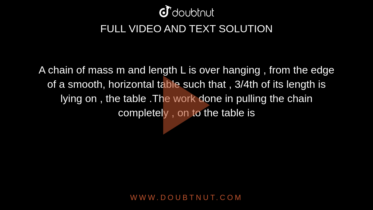  A chain of mass m and length L is over hanging , from the edge of a smooth, horizontal table such that , 3/4th of its length is lying on , the table .The work done in pulling the chain completely , on to the table is 