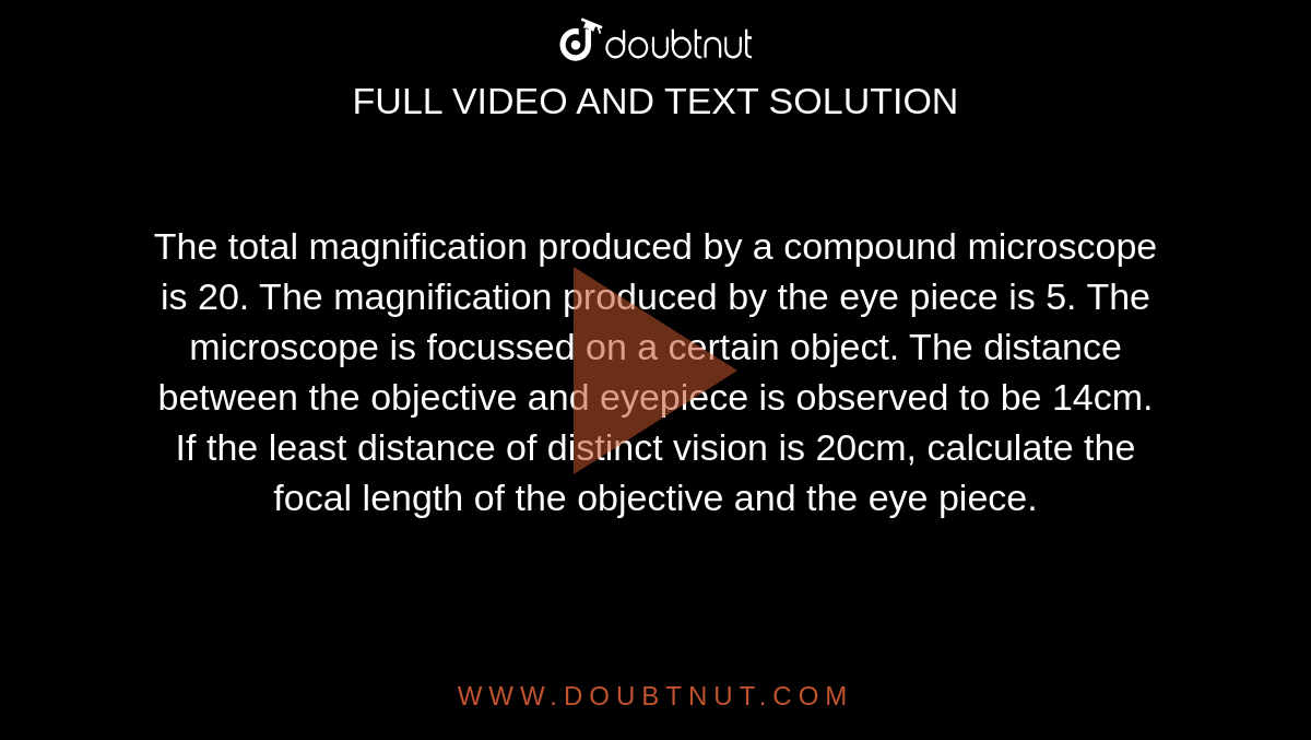 The total magnification produced by a compound microscope is 20. The magnification produced by the eye piece is 5. The microscope is focussed on a certain object. The distance between the objective and eyepiece is observed to be 14cm. <br> If the least distance of distinct vision is 20cm, calculate the focal length of the objective and the eye piece. 
