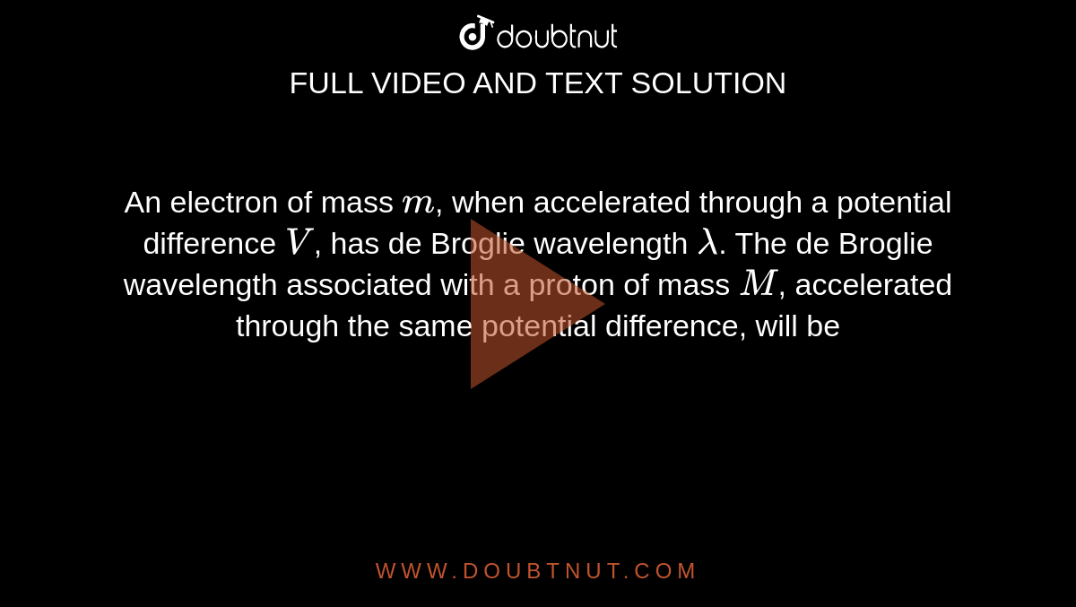 An electron of mass `m`, when accelerated through a potential difference `V`, has de Broglie wavelength `lambda`. The de Broglie wavelength associated with a proton of mass `M`, accelerated through the same potential difference, will be