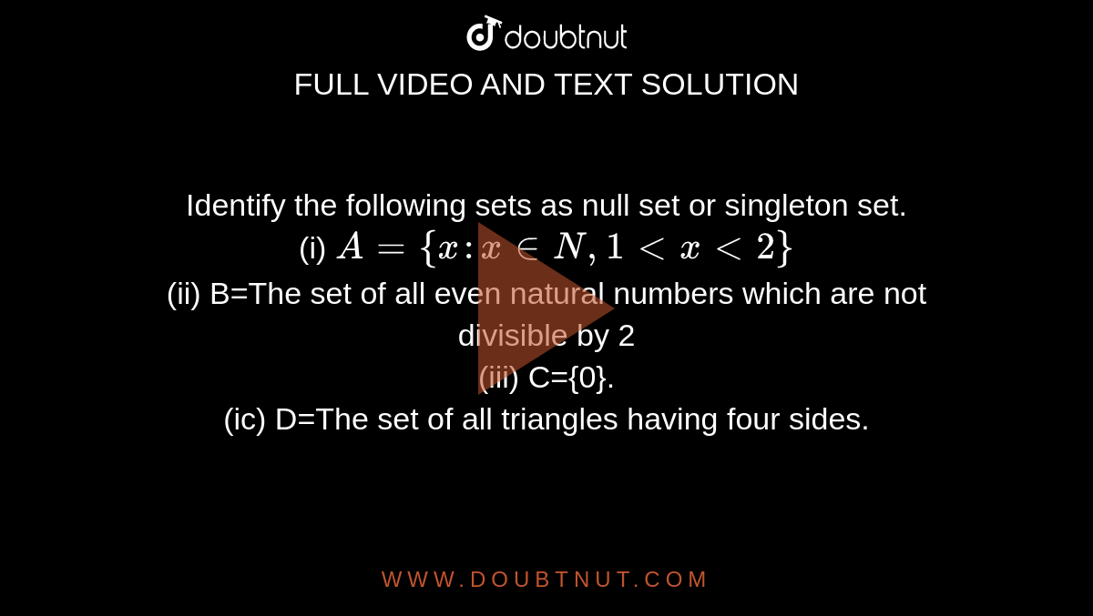 Identify the following sets as null set or singleton set. <br> (i) `A={x: x in N, 1 lt x lt 2}` <br> (ii) B=The set of all even natural numbers which are not divisible by 2 <br> (iii) C={0}. <br> (ic) D=The set of all triangles having four sides.