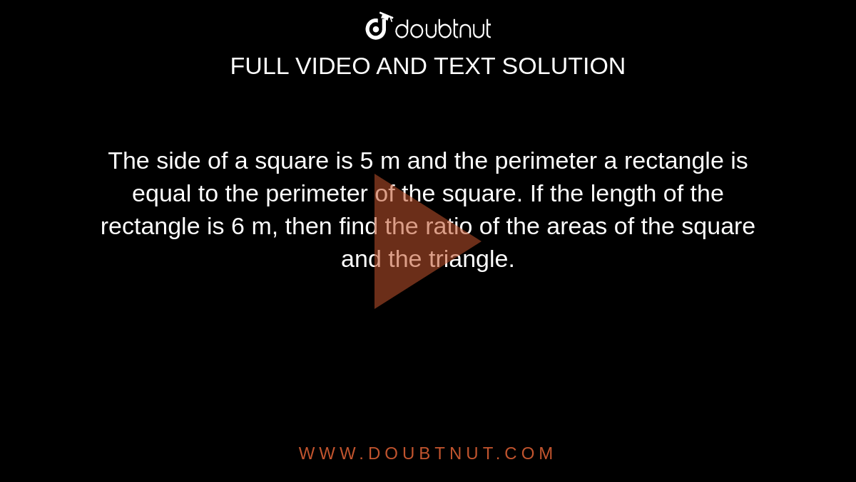 The side of a square is 5 m and the perimeter a rectangle is equal to the perimeter of the square. If the length of the rectangle is 6 m, then find the ratio of the areas of the square and the triangle. 
