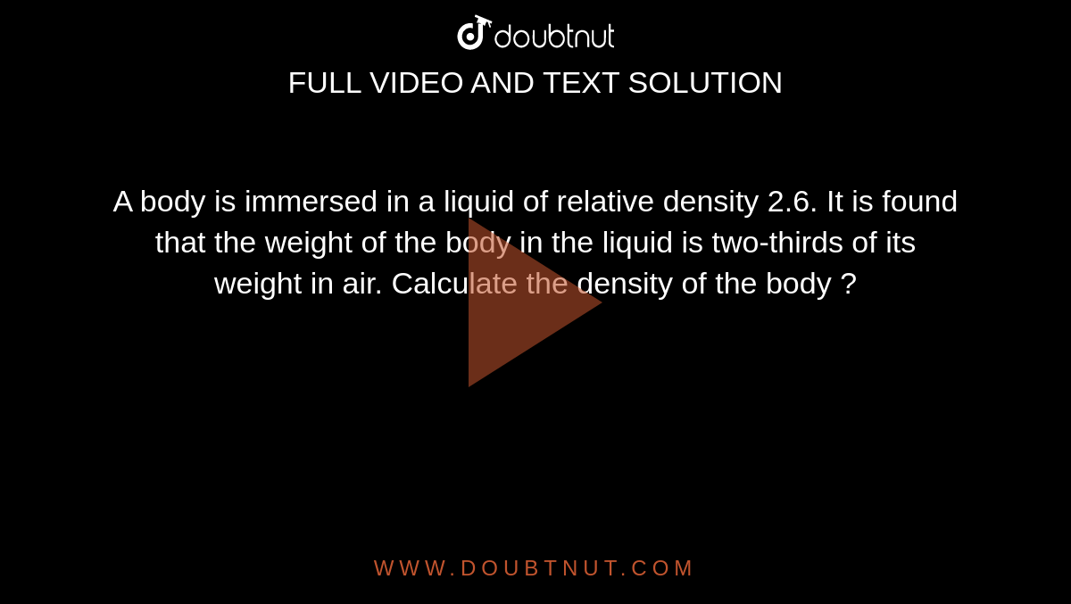 A body is immersed in a liquid of relative density 2.6. It is found that the weight of the body in the liquid is two-thirds of its weight in air. Calculate the density of the body ?